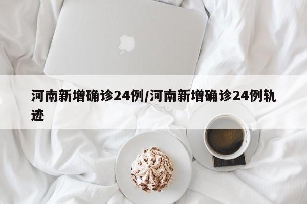 河南新增确诊24例/河南新增确诊24例轨迹