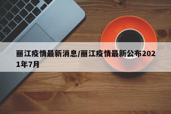丽江疫情最新消息/丽江疫情最新公布2021年7月