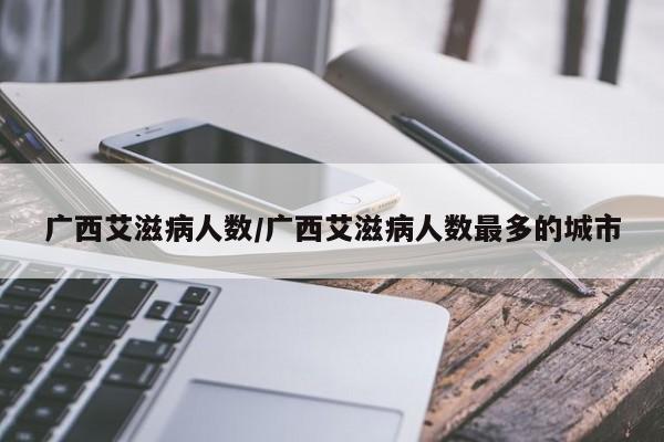 广西艾滋病人数/广西艾滋病人数最多的城市