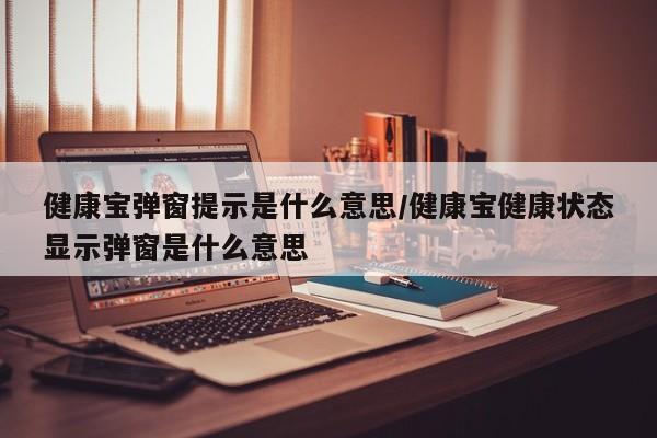 健康宝弹窗提示是什么意思/健康宝健康状态显示弹窗是什么意思