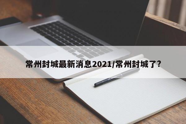 常州封城最新消息2021/常州封城了?