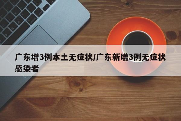 广东增3例本土无症状/广东新增3例无症状感染者