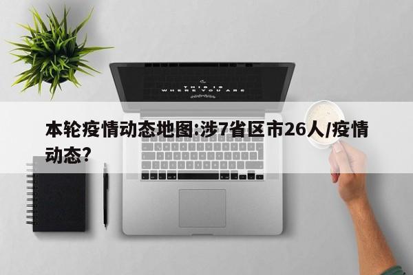 本轮疫情动态地图:涉7省区市26人/疫情动态?