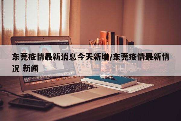 东莞疫情最新消息今天新增/东莞疫情最新情况 新闻