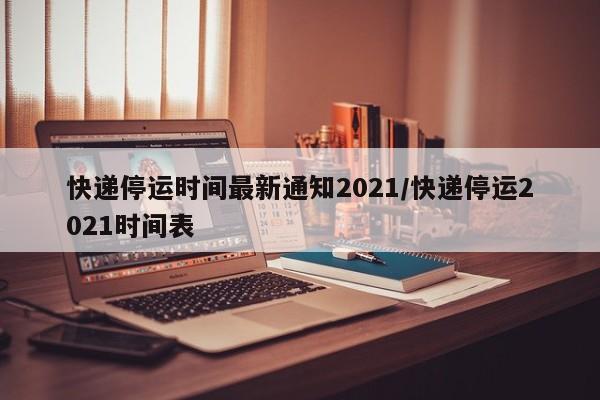 快递停运时间最新通知2021/快递停运2021时间表