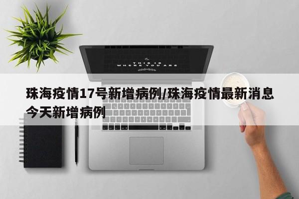 珠海疫情17号新增病例/珠海疫情最新消息今天新增病例