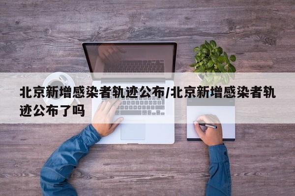 北京新增感染者轨迹公布/北京新增感染者轨迹公布了吗