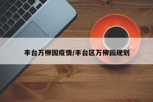 丰台万柳园疫情/丰台区万柳园规划