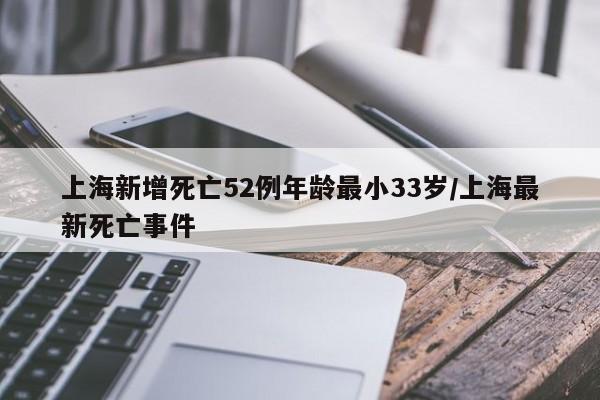 上海新增死亡52例年龄最小33岁/上海最新死亡事件