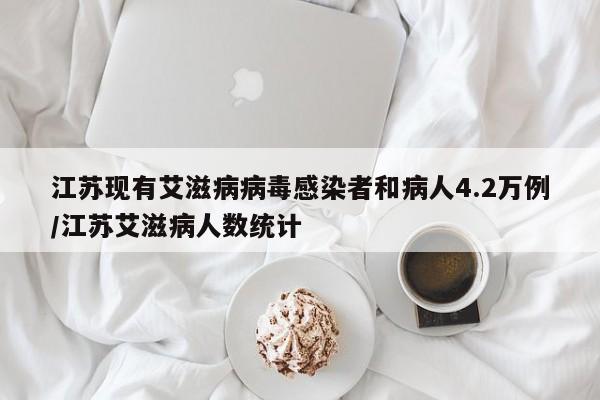 江苏现有艾滋病病毒感染者和病人4.2万例/江苏艾滋病人数统计