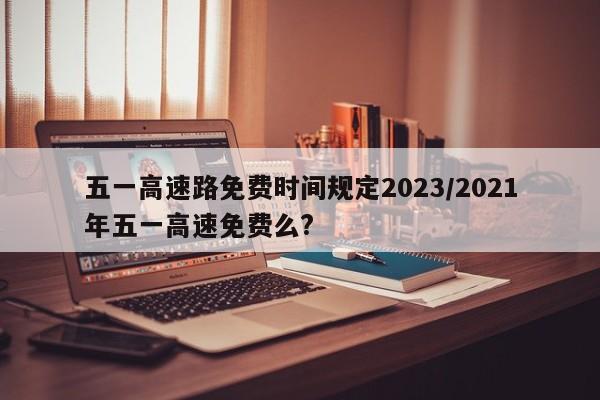 五一高速路免费时间规定2023/2021年五一高速免费么?
