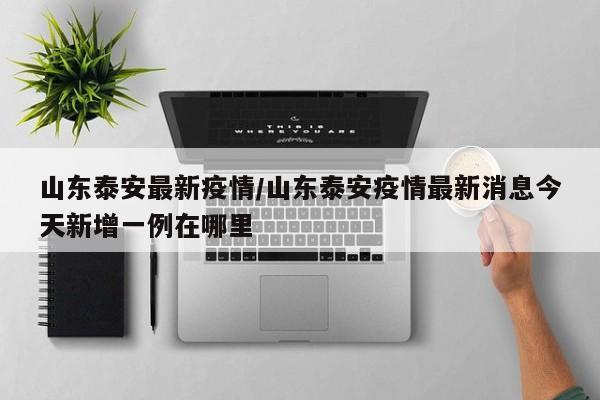 山东泰安最新疫情/山东泰安疫情最新消息今天新增一例在哪里