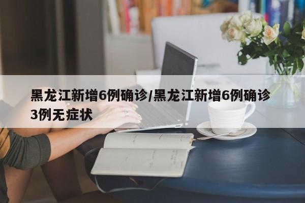 黑龙江新增6例确诊/黑龙江新增6例确诊 3例无症状