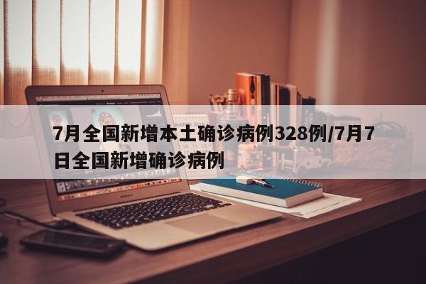 7月全国新增本土确诊病例328例/7月7日全国新增确诊病例
